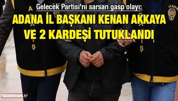Gelecek Partisi'ni sarsan gasp olayı: Adana İl Başkanı Kenan Akkaya ve 2 kardeşi tutuklandı