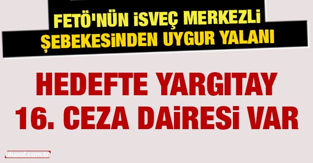 FETÖ’nün İsveç merkezli şebekesinden Uygur yalanı: Hedefte Yargıtay 16. Ceza Dairesi var