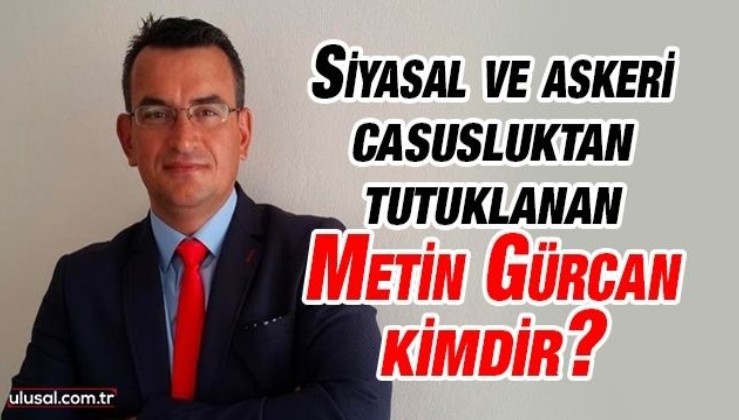 Siyasal ve askeri casusluk suçlamasıyla tutuklanan Metin Gürcan kimdir?