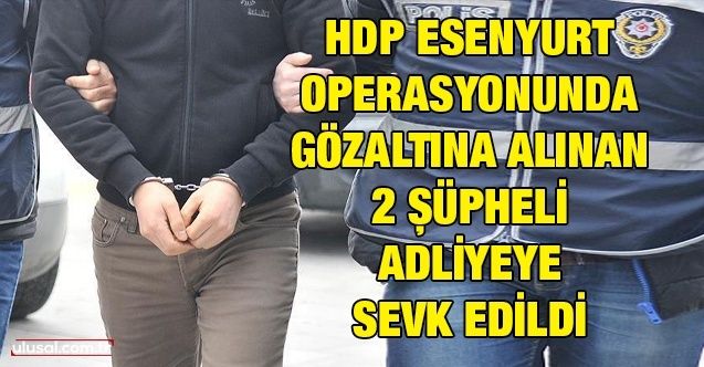 HDP Esenyurt Operasyonu'nda gözaltına alınan 2 şüpheli adliyeye sevk edildi