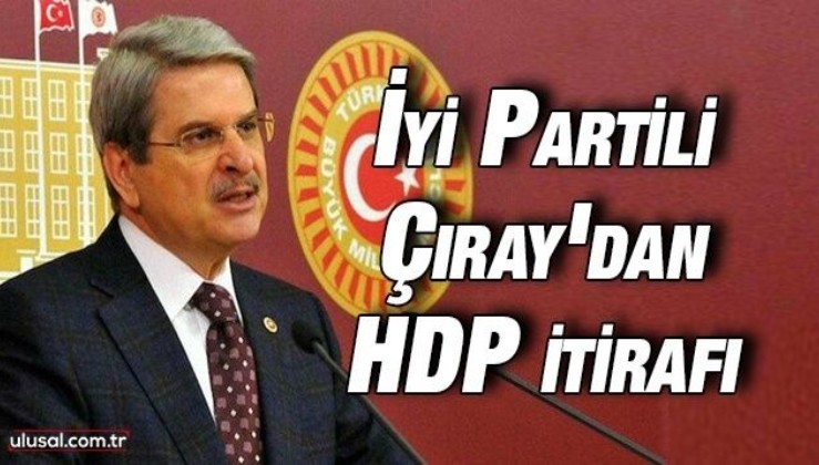 İyi Partili Çıray'dan HDP itirafı: ''2019'da vicdan ittifakı yaptık''