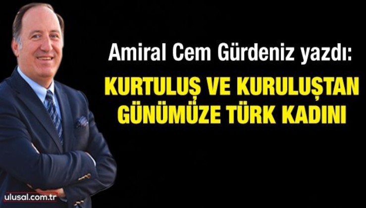 Amiral Cem Gürdeniz yazdı: Kurtuluş ve kuruluştan günümüze Türk kadını