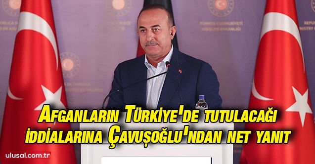 Afganların Türkiye'de tutulacağı iddialarına Bakan Çavuşoğlu'ndan net yanıt