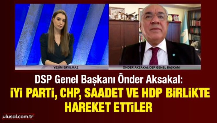 DSP Genel Başkanı Önder Aksakal: İyi Parti, CHP, Saadet ve HDP birlikte hareket ettiler