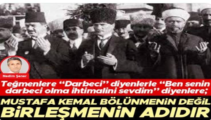 Teğmenlere “Darbeci” diyenlerle “Ben senin darbeci olma ihtimalini sevdim” diyenlere; Mustafa Kemal bölünmenin değil birleşmenin adıdır
