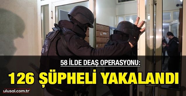 58 ilde DEAŞ operasyonu: 126 şüpheli yakalandı