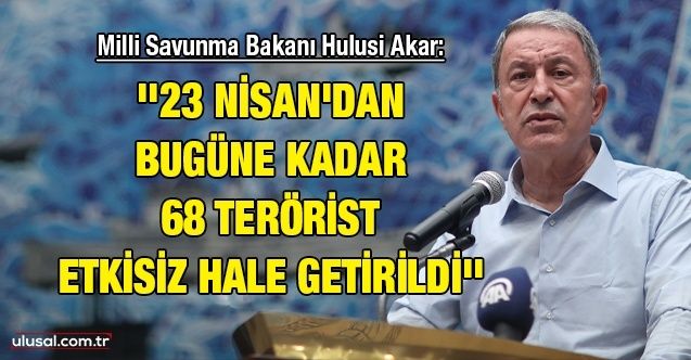Milli Savunma Bakanı Hulusi Akar: ''23 Nisan'dan bugüne kadar 68 terörist etkisiz hale getirildi''