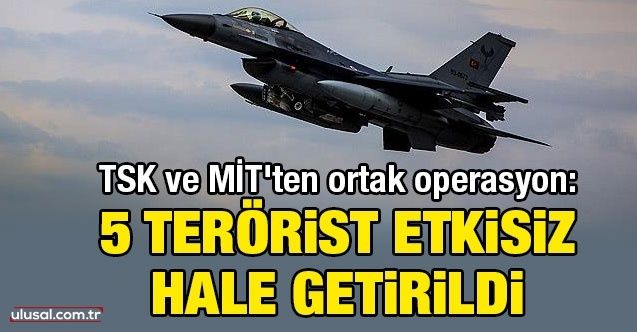 TSK ve MİT'ten ortak operasyon: 5 terörist etkisiz hale getirildi