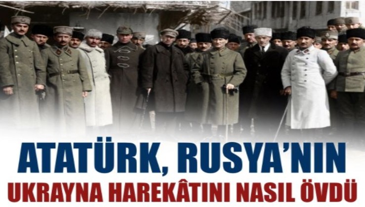Atatürk, Rusya’nın Ukrayna harekâtını övdü