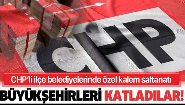 CHP'li ilçelerde özel kalem saltanatı: Büyükşehir harcamalarını katladılar