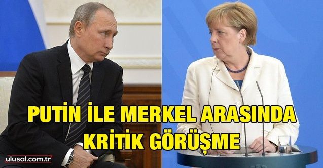 Putin ile Merkel arasında kritik görüşme