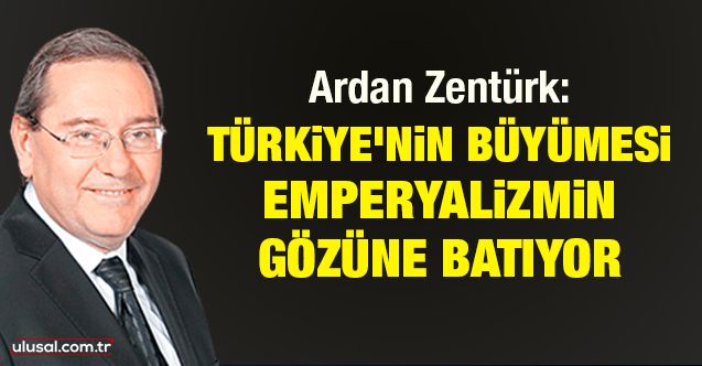 Ardan Zentürk: Türkiye’nin büyümesi emperyalizmin gözüne batıyor