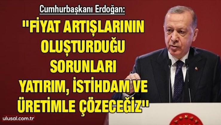 Cumhurbaşkanı Erdoğan: ''Fiyat artışlarının oluşturduğu sorunları yatırım, istihdam ve üretimle çözeceğiz''
