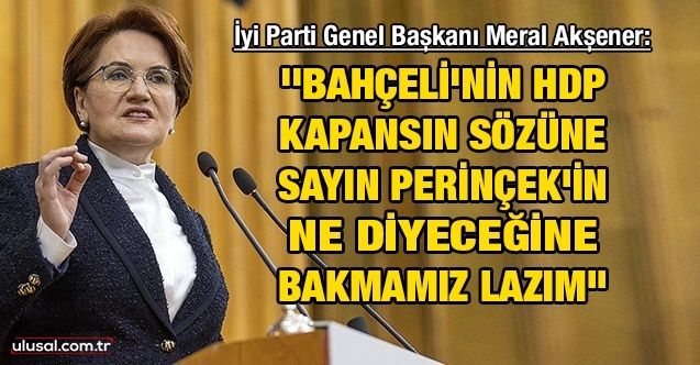 İyi Parti Genel Başkanı Meral Akşener: ''Bahçeli'nin HDP kapansın sözüne Sayın Perinçek'in ne diyeceğine bakmamız lazım''