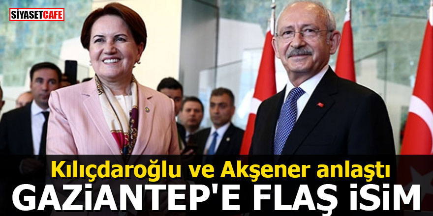Kılıçdaroğlu ve Akşener anlaştı: Gaziantep'e flaş isim
